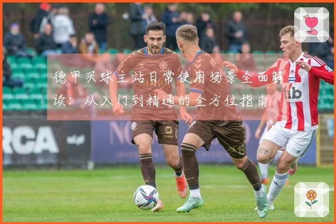 德甲买球主站日常使用场景全面解读：从入门到精通的全方位指南