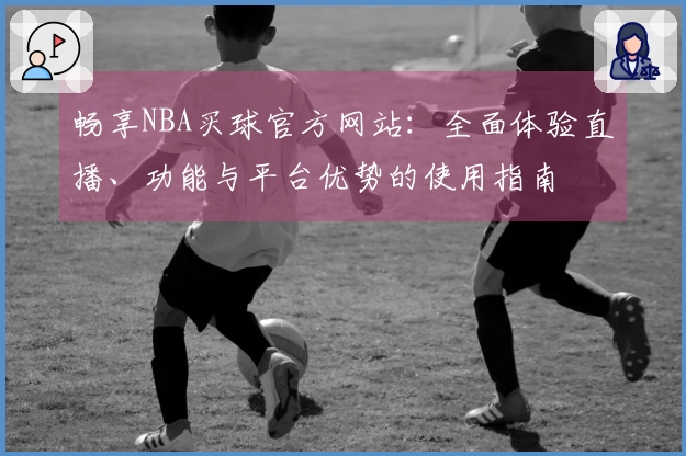 畅享NBA买球官方网站：全面体验直播、功能与平台优势的使用指南