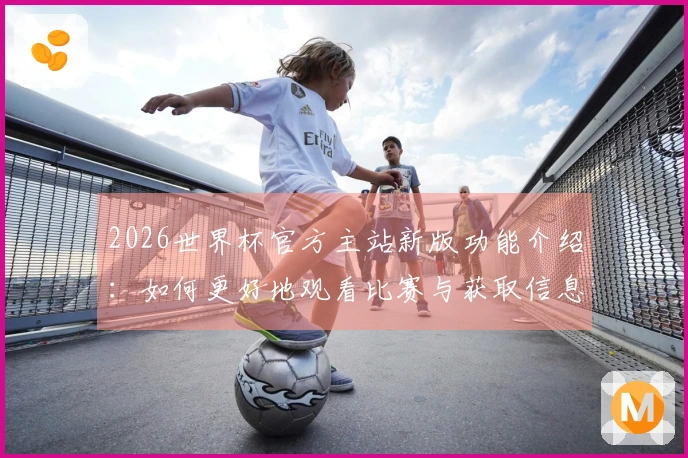 2026世界杯官方主站新版功能介绍：如何更好地观看比赛与获取信息