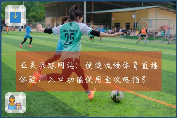 亚美买球网站：便捷流畅体育直播体验，入口功能使用全攻略指引