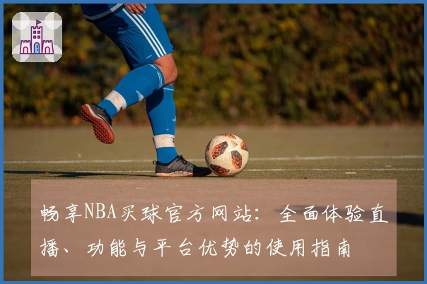 畅享NBA买球官方网站：全面体验直播、功能与平台优势的使用指南