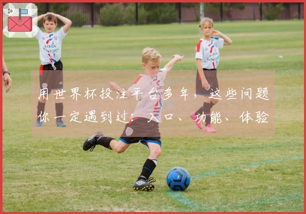 用世界杯投注平台多年，这些问题你一定遇到过：入口、功能、体验全方位汇总
