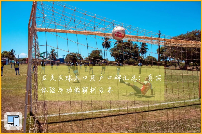 亚美买球入口用户口碑汇总：真实体验与功能解析分享