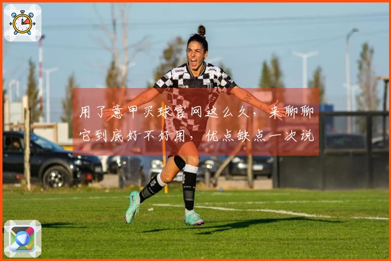 用了意甲买球官网这么久,来聊聊它到底好不好用,优点缺点一次说清楚